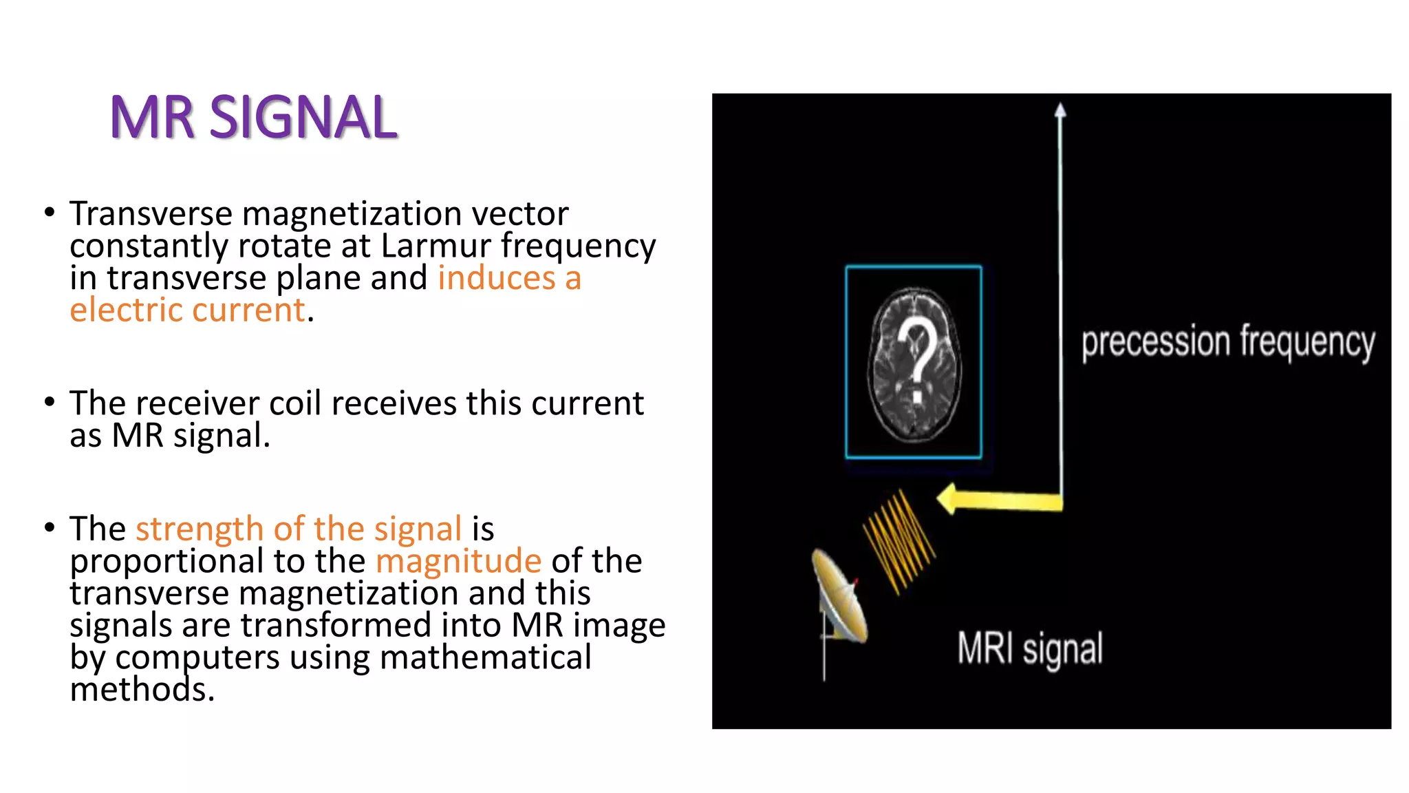 MR SIGNAL
• Transverse magnetization vector
constantly rotate at Larmur frequency
in transverse plane and induces a
electric current.
• The receiver coil receives this current
as MR signal.
• The strength of the signal is
proportional to the magnitude of the
transverse magnetization and this
signals are transformed into MR image
by computers using mathematical
methods.
 