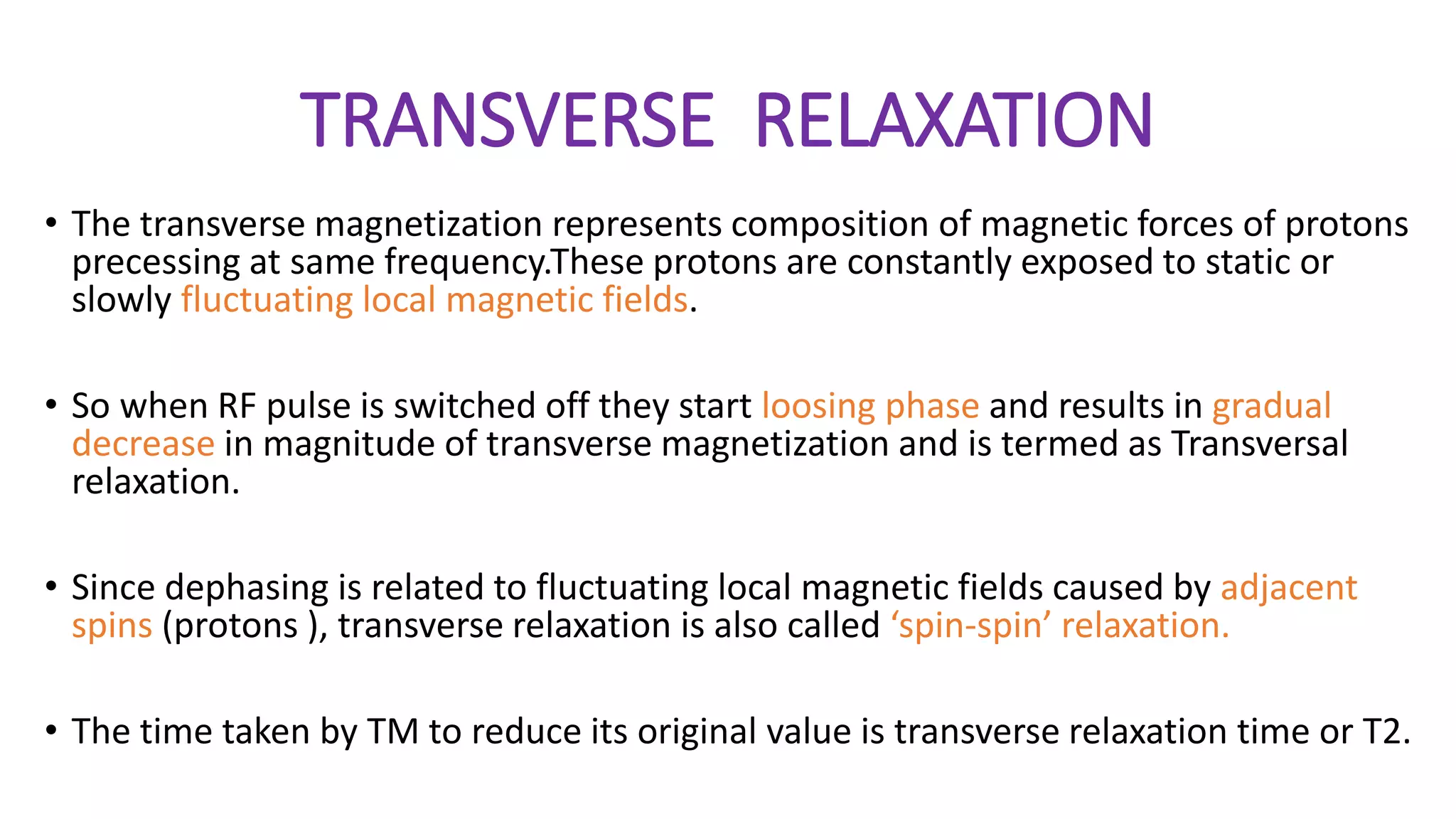 TRANSVERSE RELAXATION
• The transverse magnetization represents composition of magnetic forces of protons
precessing at same frequency.These protons are constantly exposed to static or
slowly fluctuating local magnetic fields.
• So when RF pulse is switched off they start loosing phase and results in gradual
decrease in magnitude of transverse magnetization and is termed as Transversal
relaxation.
• Since dephasing is related to fluctuating local magnetic fields caused by adjacent
spins (protons ), transverse relaxation is also called ‘spin-spin’ relaxation.
• The time taken by TM to reduce its original value is transverse relaxation time or T2.
 