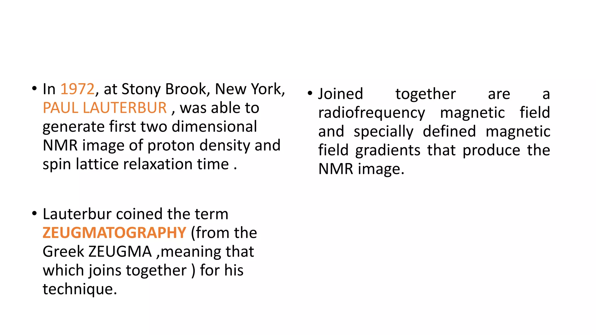 • In 1972, at Stony Brook, New York,
PAUL LAUTERBUR , was able to
generate first two dimensional
NMR image of proton density and
spin lattice relaxation time .
• Lauterbur coined the term
ZEUGMATOGRAPHY (from the
Greek ZEUGMA ,meaning that
which joins together ) for his
technique.
• Joined together are a
radiofrequency magnetic field
and specially defined magnetic
field gradients that produce the
NMR image.
 
