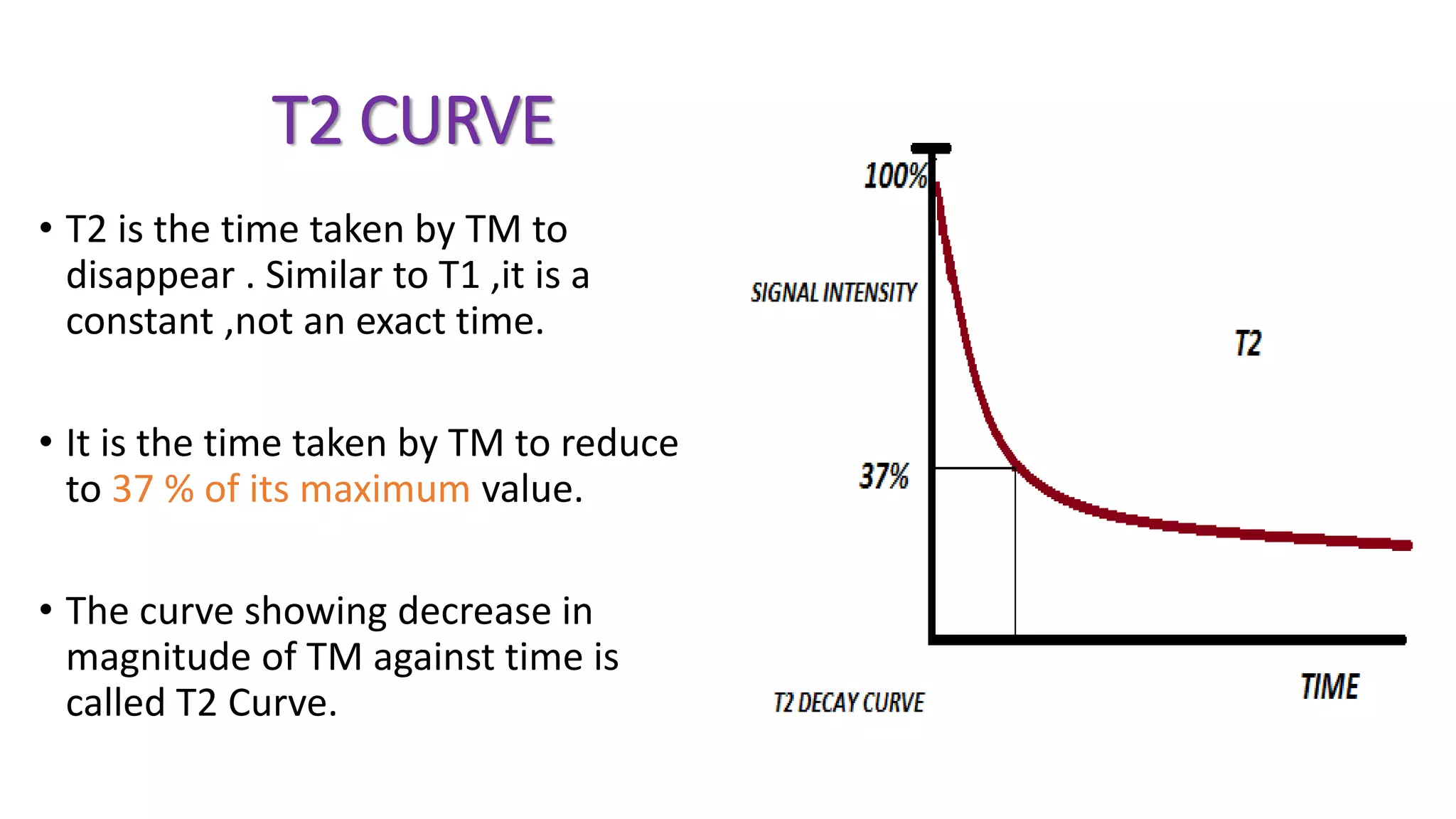 T2 CURVE
• T2 is the time taken by TM to
disappear . Similar to T1 ,it is a
constant ,not an exact time.
• It is the time taken by TM to reduce
to 37 % of its maximum value.
• The curve showing decrease in
magnitude of TM against time is
called T2 Curve.
 