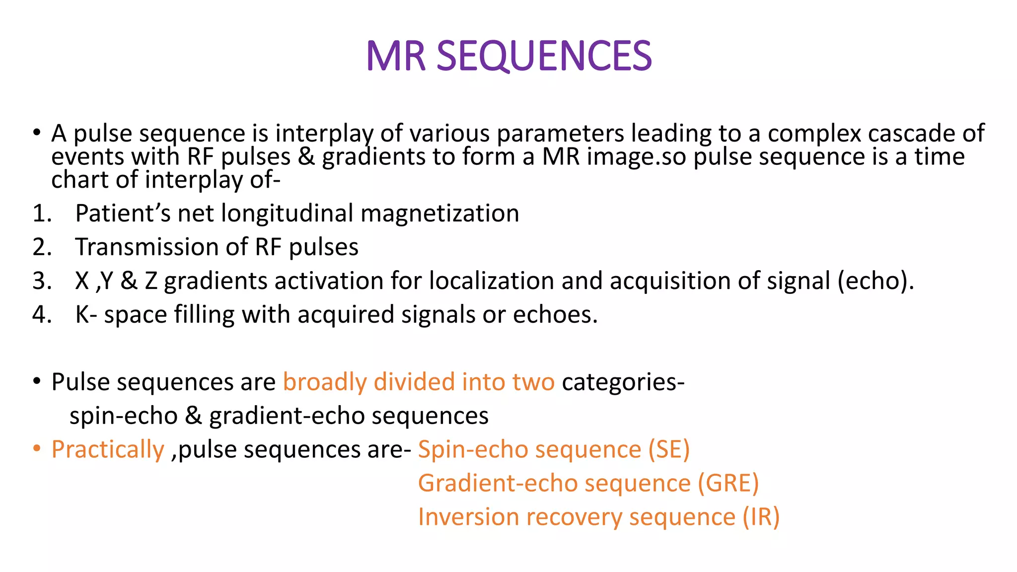 MR SEQUENCES
• A pulse sequence is interplay of various parameters leading to a complex cascade of
events with RF pulses & gradients to form a MR image.so pulse sequence is a time
chart of interplay of-
1. Patient’s net longitudinal magnetization
2. Transmission of RF pulses
3. X ,Y & Z gradients activation for localization and acquisition of signal (echo).
4. K- space filling with acquired signals or echoes.
• Pulse sequences are broadly divided into two categories-
spin-echo & gradient-echo sequences
• Practically ,pulse sequences are- Spin-echo sequence (SE)
Gradient-echo sequence (GRE)
Inversion recovery sequence (IR)
 