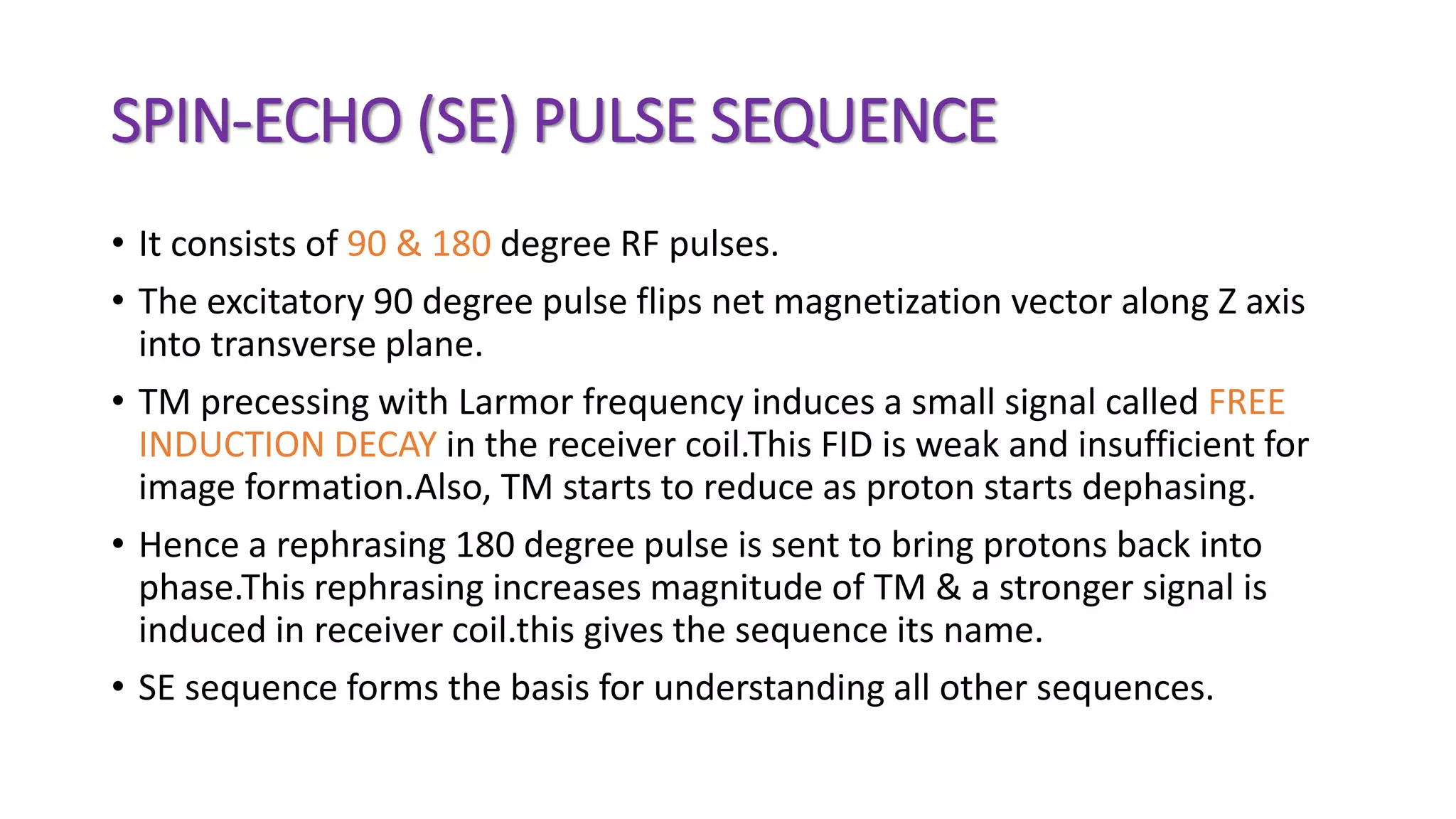 SPIN-ECHO (SE) PULSE SEQUENCE
• It consists of 90 & 180 degree RF pulses.
• The excitatory 90 degree pulse flips net magnetization vector along Z axis
into transverse plane.
• TM precessing with Larmor frequency induces a small signal called FREE
INDUCTION DECAY in the receiver coil.This FID is weak and insufficient for
image formation.Also, TM starts to reduce as proton starts dephasing.
• Hence a rephrasing 180 degree pulse is sent to bring protons back into
phase.This rephrasing increases magnitude of TM & a stronger signal is
induced in receiver coil.this gives the sequence its name.
• SE sequence forms the basis for understanding all other sequences.
 
