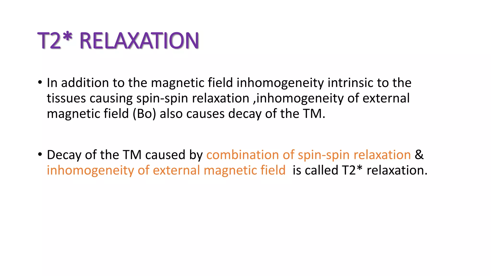 T2* RELAXATION
• In addition to the magnetic field inhomogeneity intrinsic to the
tissues causing spin-spin relaxation ,inhomogeneity of external
magnetic field (Bo) also causes decay of the TM.
• Decay of the TM caused by combination of spin-spin relaxation &
inhomogeneity of external magnetic field is called T2* relaxation.
 