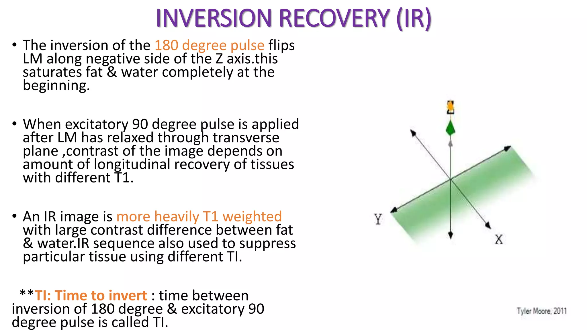 INVERSION RECOVERY (IR)
• The inversion of the 180 degree pulse flips
LM along negative side of the Z axis.this
saturates fat & water completely at the
beginning.
• When excitatory 90 degree pulse is applied
after LM has relaxed through transverse
plane ,contrast of the image depends on
amount of longitudinal recovery of tissues
with different T1.
• An IR image is more heavily T1 weighted
with large contrast difference between fat
& water.IR sequence also used to suppress
particular tissue using different TI.
**TI: Time to invert : time between
inversion of 180 degree & excitatory 90
degree pulse is called TI.
 