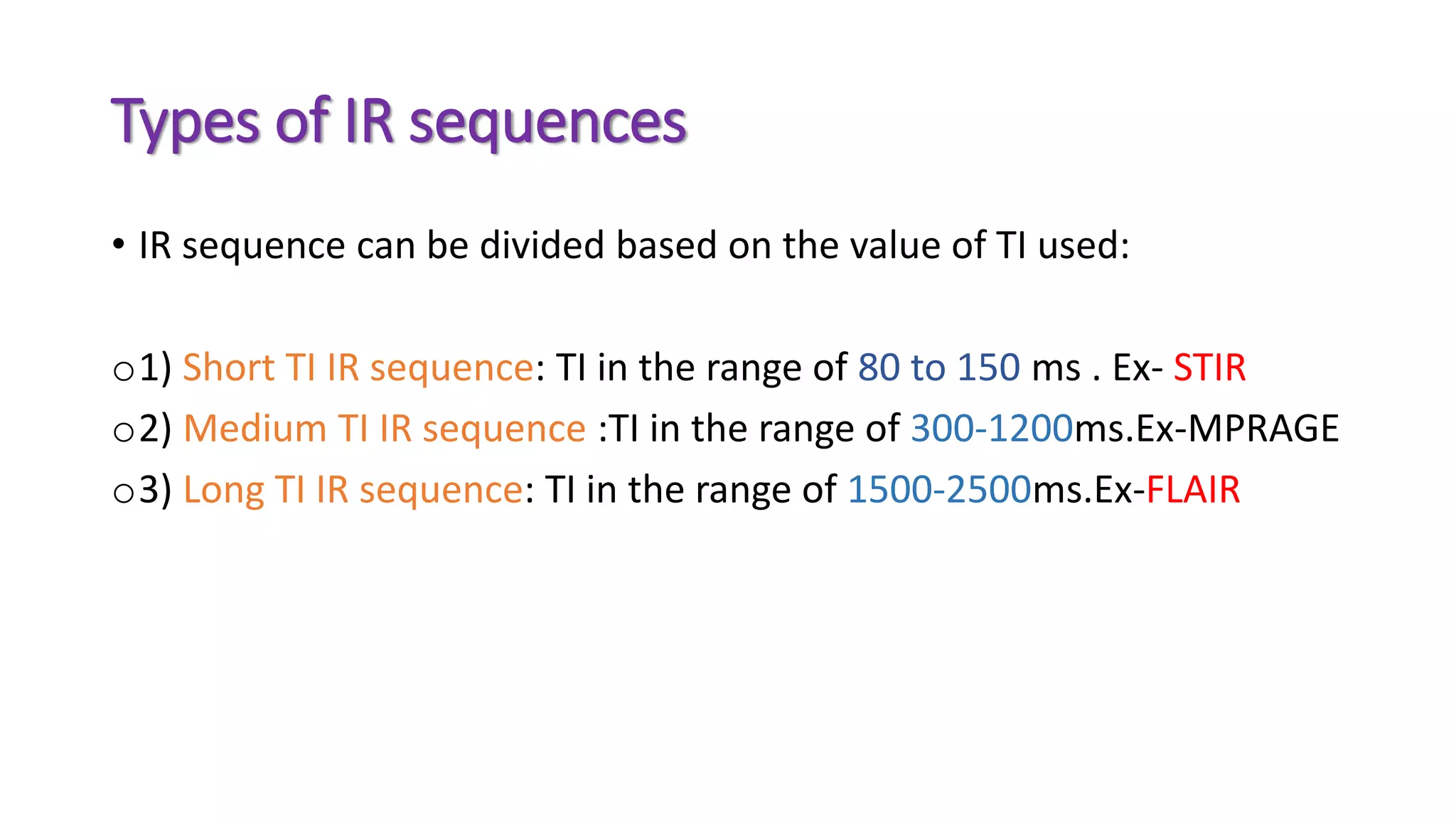 Types of IR sequences
• IR sequence can be divided based on the value of TI used:
o1) Short TI IR sequence: TI in the range of 80 to 150 ms . Ex- STIR
o2) Medium TI IR sequence :TI in the range of 300-1200ms.Ex-MPRAGE
o3) Long TI IR sequence: TI in the range of 1500-2500ms.Ex-FLAIR
 