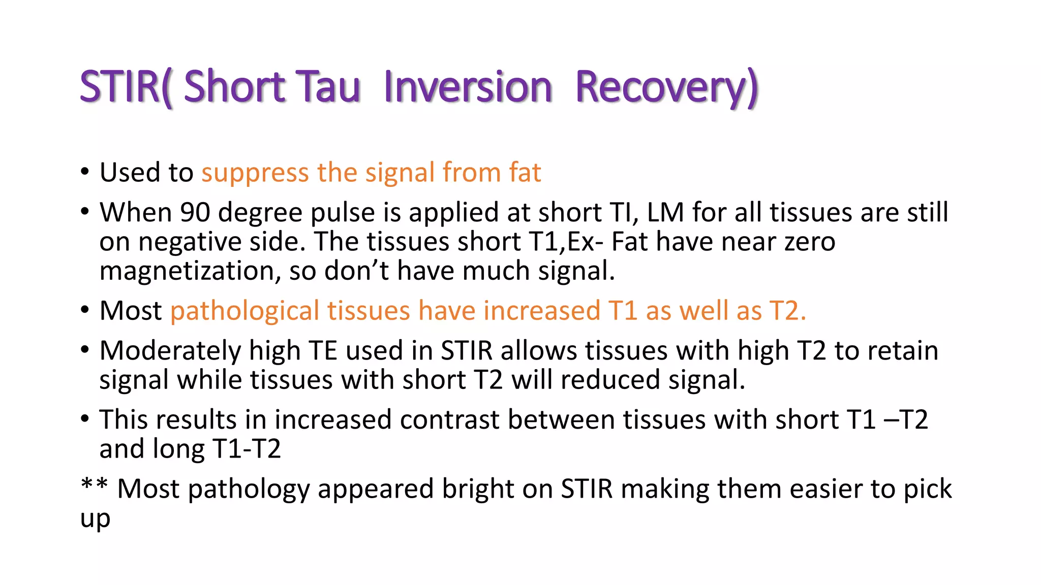 STIR( Short Tau Inversion Recovery)
• Used to suppress the signal from fat
• When 90 degree pulse is applied at short TI, LM for all tissues are still
on negative side. The tissues short T1,Ex- Fat have near zero
magnetization, so don’t have much signal.
• Most pathological tissues have increased T1 as well as T2.
• Moderately high TE used in STIR allows tissues with high T2 to retain
signal while tissues with short T2 will reduced signal.
• This results in increased contrast between tissues with short T1 –T2
and long T1-T2
** Most pathology appeared bright on STIR making them easier to pick
up
 