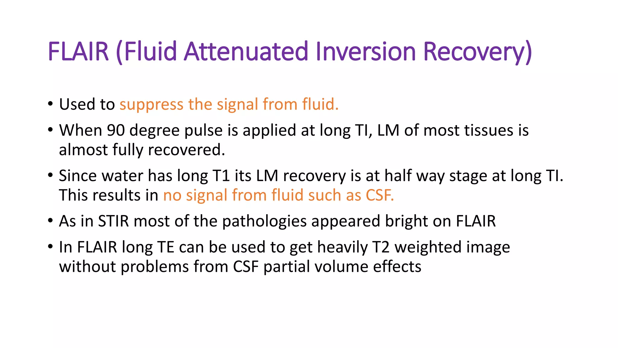 FLAIR (Fluid Attenuated Inversion Recovery)
• Used to suppress the signal from fluid.
• When 90 degree pulse is applied at long TI, LM of most tissues is
almost fully recovered.
• Since water has long T1 its LM recovery is at half way stage at long TI.
This results in no signal from fluid such as CSF.
• As in STIR most of the pathologies appeared bright on FLAIR
• In FLAIR long TE can be used to get heavily T2 weighted image
without problems from CSF partial volume effects
 
