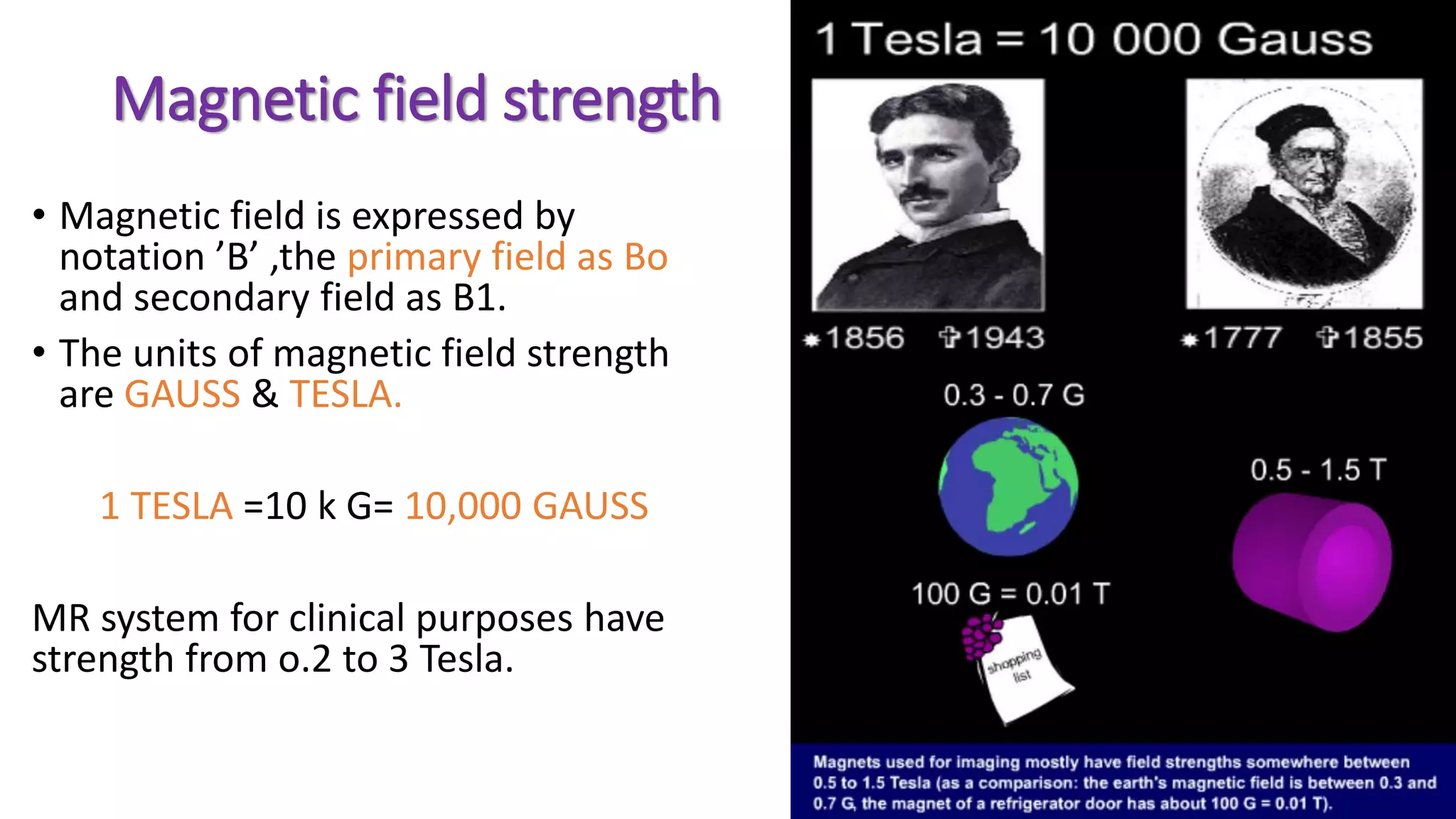 Magnetic field strength
• Magnetic field is expressed by
notation ’B’ ,the primary field as Bo
and secondary field as B1.
• The units of magnetic field strength
are GAUSS & TESLA.
1 TESLA =10 k G= 10,000 GAUSS
MR system for clinical purposes have
strength from o.2 to 3 Tesla.
 