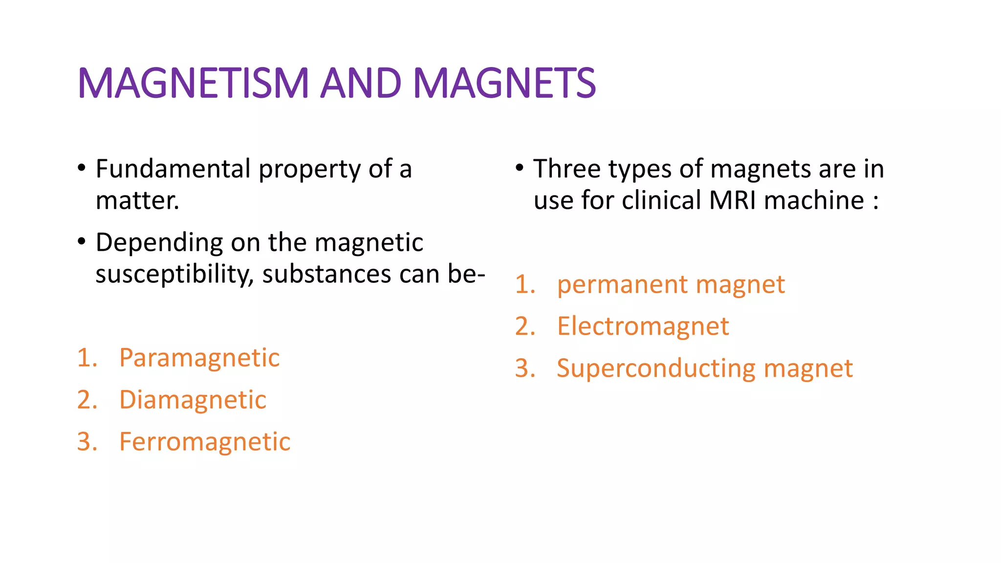 MAGNETISM AND MAGNETS
• Fundamental property of a
matter.
• Depending on the magnetic
susceptibility, substances can be-
1. Paramagnetic
2. Diamagnetic
3. Ferromagnetic
• Three types of magnets are in
use for clinical MRI machine :
1. permanent magnet
2. Electromagnet
3. Superconducting magnet
 
