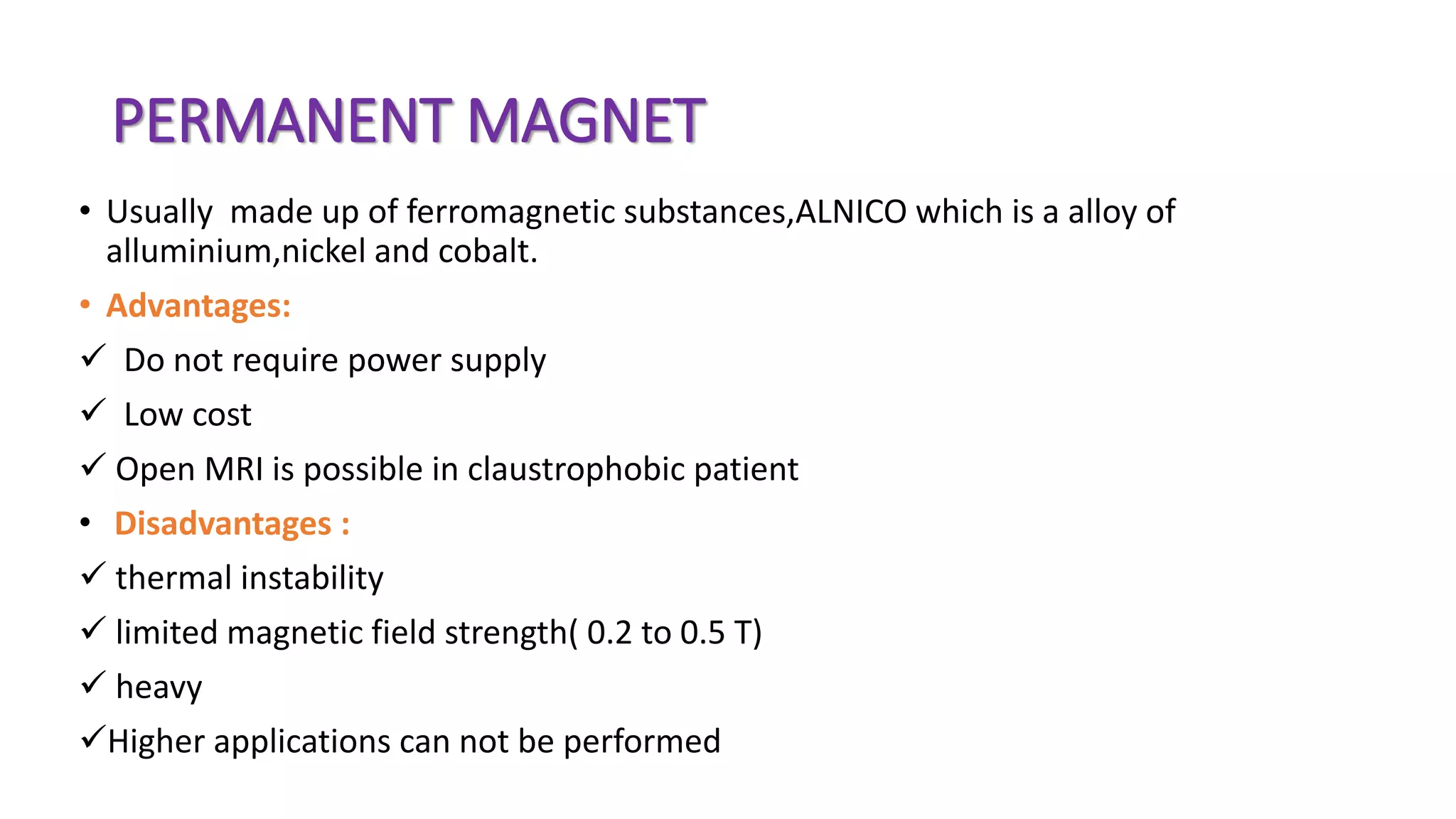 PERMANENT MAGNET
• Usually made up of ferromagnetic substances,ALNICO which is a alloy of
alluminium,nickel and cobalt.
• Advantages:
 Do not require power supply
 Low cost
 Open MRI is possible in claustrophobic patient
• Disadvantages :
 thermal instability
 limited magnetic field strength( 0.2 to 0.5 T)
 heavy
Higher applications can not be performed
 