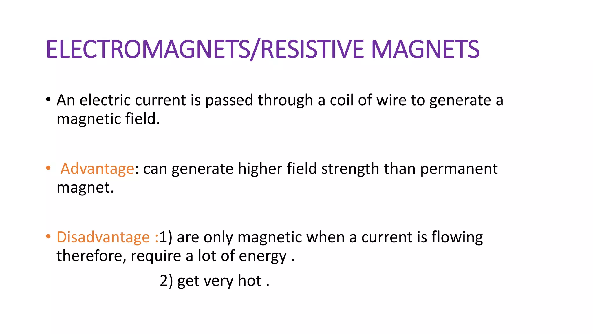 ELECTROMAGNETS/RESISTIVE MAGNETS
• An electric current is passed through a coil of wire to generate a
magnetic field.
• Advantage: can generate higher field strength than permanent
magnet.
• Disadvantage :1) are only magnetic when a current is flowing
therefore, require a lot of energy .
2) get very hot .
 