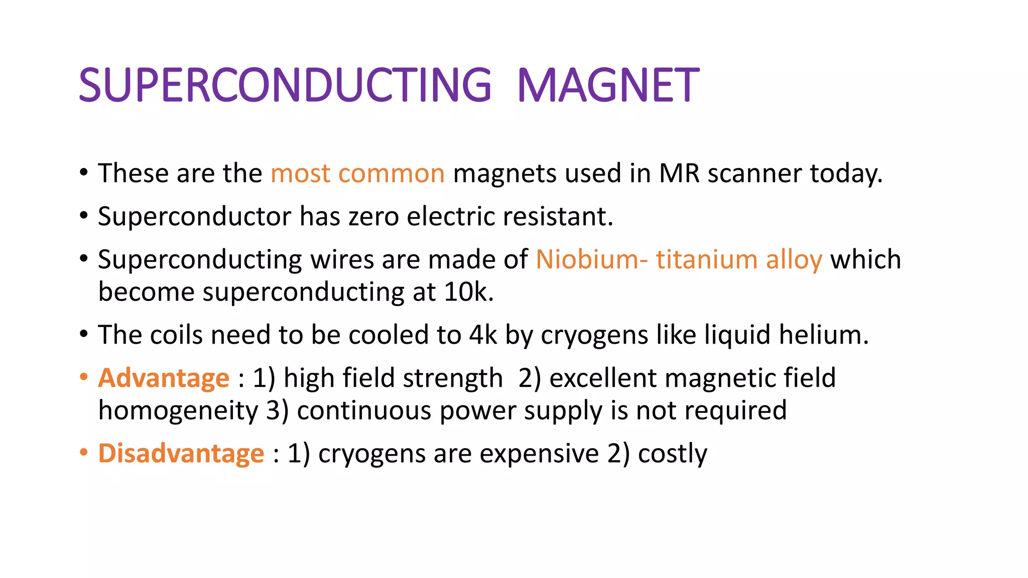 SUPERCONDUCTING MAGNET
• These are the most common magnets used in MR scanner today.
• Superconductor has zero electric resistant.
• Superconducting wires are made of Niobium- titanium alloy which
become superconducting at 10k.
• The coils need to be cooled to 4k by cryogens like liquid helium.
• Advantage : 1) high field strength 2) excellent magnetic field
homogeneity 3) continuous power supply is not required
• Disadvantage : 1) cryogens are expensive 2) costly
 