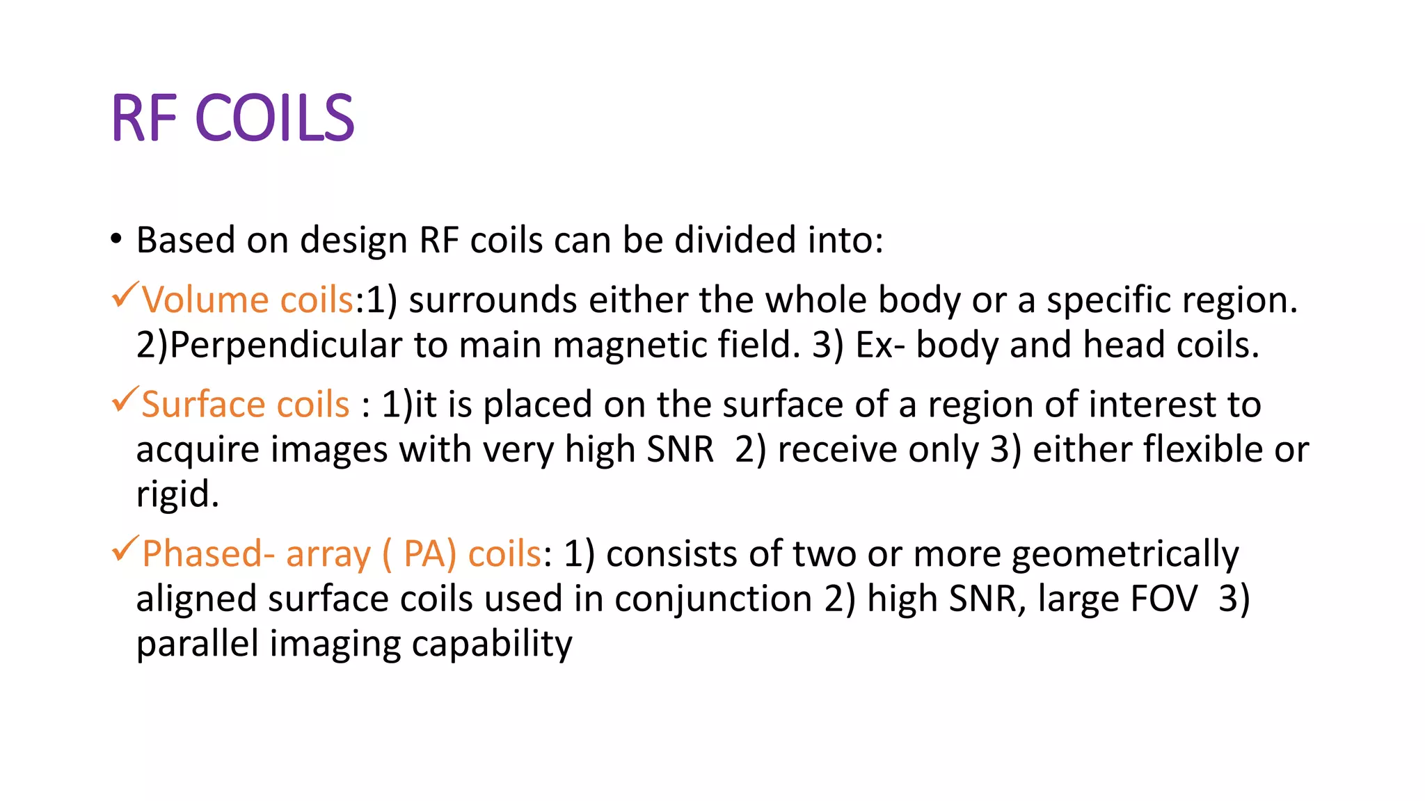 RF COILS
• Based on design RF coils can be divided into:
Volume coils:1) surrounds either the whole body or a specific region.
2)Perpendicular to main magnetic field. 3) Ex- body and head coils.
Surface coils : 1)it is placed on the surface of a region of interest to
acquire images with very high SNR 2) receive only 3) either flexible or
rigid.
Phased- array ( PA) coils: 1) consists of two or more geometrically
aligned surface coils used in conjunction 2) high SNR, large FOV 3)
parallel imaging capability
 