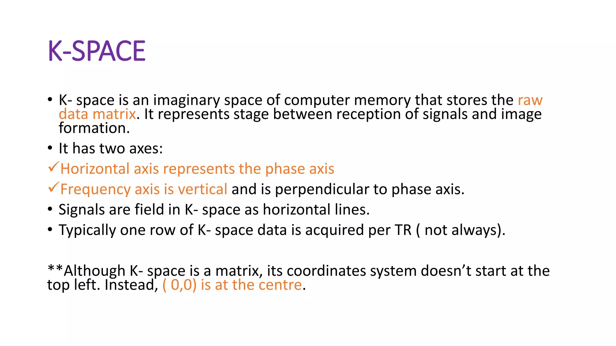 K-SPACE
• K- space is an imaginary space of computer memory that stores the raw
data matrix. It represents stage between reception of signals and image
formation.
• It has two axes:
Horizontal axis represents the phase axis
Frequency axis is vertical and is perpendicular to phase axis.
• Signals are field in K- space as horizontal lines.
• Typically one row of K- space data is acquired per TR ( not always).
**Although K- space is a matrix, its coordinates system doesn’t start at the
top left. Instead, ( 0,0) is at the centre.
 