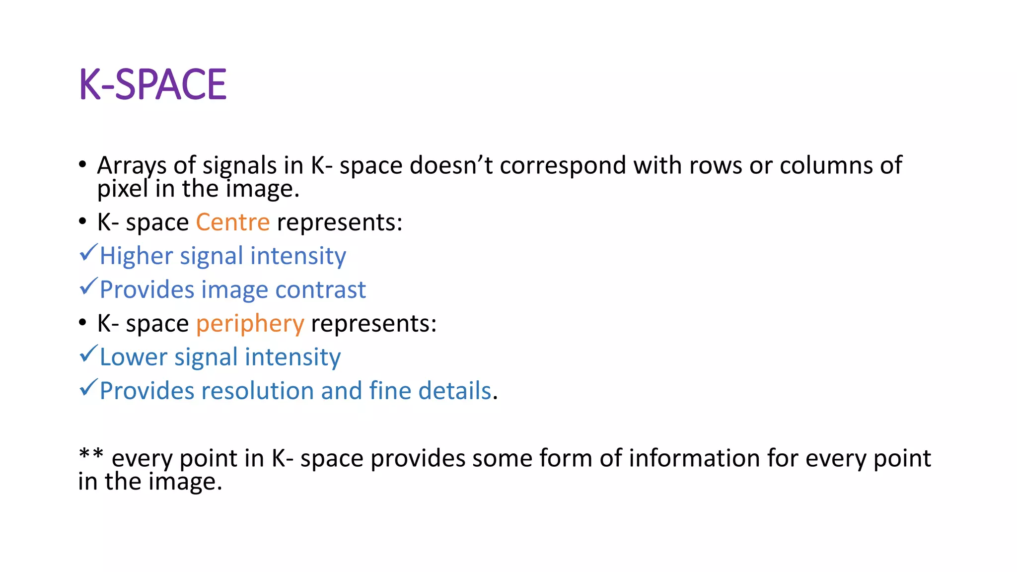 K-SPACE
• Arrays of signals in K- space doesn’t correspond with rows or columns of
pixel in the image.
• K- space Centre represents:
Higher signal intensity
Provides image contrast
• K- space periphery represents:
Lower signal intensity
Provides resolution and fine details.
** every point in K- space provides some form of information for every point
in the image.
 