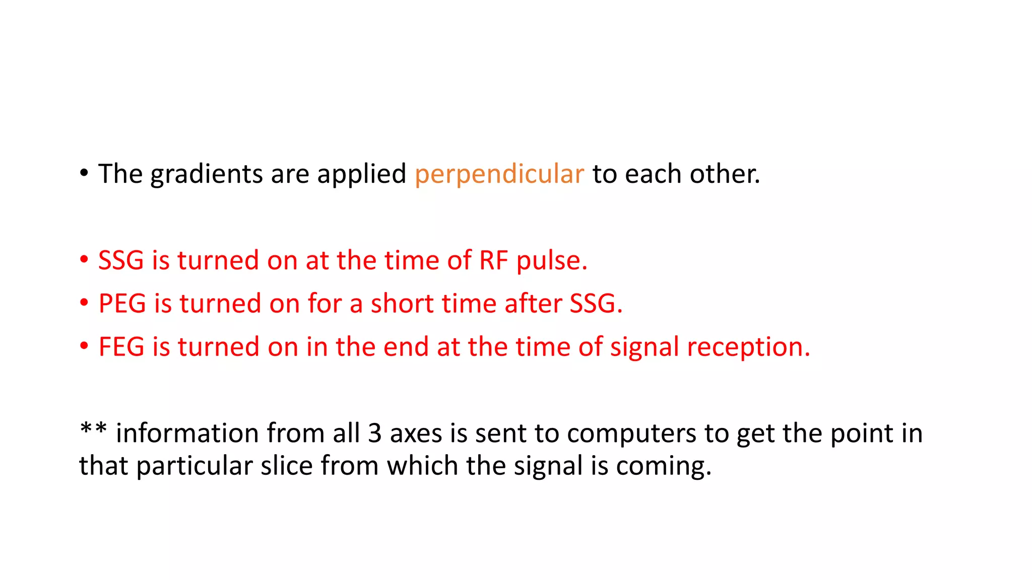 • The gradients are applied perpendicular to each other.
• SSG is turned on at the time of RF pulse.
• PEG is turned on for a short time after SSG.
• FEG is turned on in the end at the time of signal reception.
** information from all 3 axes is sent to computers to get the point in
that particular slice from which the signal is coming.
 
