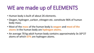 WE are made up of ELEMENTS
• Human body is built of about 26 elements.
• Oxygen, hydrogen ,carbon ,nitrogen etc. constitute 96% of human
body mass.
• Most of the mass of the human body is oxygen and most of the
atoms in the human body are hydrogen atoms.
• An average 70 kg adult human body contains approximately 3x 10^27
atoms of which 67% are hydrogen atoms.
 