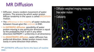 MR Diffusion
• Diffusion means random movement of water
protons. The process by which water proton
diffuse randomly in the space is called BROWNIAN
motion.
• The difference in the mobility of water molecules
between tissues give the contrast in DWI.
• In ISOTROPIC diffusion ,possibility of water
proton moving in any particular direction is equal
to the probability that it will in any other
direction( ISOTROPY = uniformity in all directions).
• In ANISOTROPIC diffusion, water diffusion has
preferred direction. Water proton moves more
easily in some direction than others.
** ISOTROPIC diffusion forms the basis of routine
DWI .
 