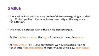 b Value
• The b value: indicates the magnitude of diffusion weighting provided
by diffusion gradient. It also indicates sensitivity of the sequence to
the diffusion.
• The b value increases with diffusion gradient strength.
• As the b value increases the signal from water molecule reduces.
• At high b value ( b = 1000) only tissues with T2 relaxation time or
those with restricted motion of water molecule will have high signal.
 