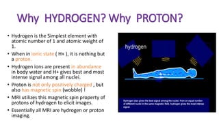 Why HYDROGEN? Why PROTON?
• Hydrogen is the Simplest element with
atomic number of 1 and atomic weight of
1.
• When in ionic state ( H+ ), it is nothing but
a proton.
• Hydrogen ions are present in abundance
in body water and H+ gives best and most
intense signal among all nuclei.
• Proton is not only positively charged , but
also has magnetic spin (wobble) !
• MRI utilizes this magnetic spin property of
protons of hydrogen to elicit images.
• Essentially all MRI are hydrogen or proton
imaging.
 