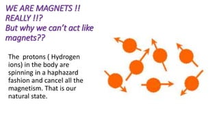WE ARE MAGNETS !!
REALLY !!?
But why we can’t act like
magnets??
The protons ( Hydrogen
ions) in the body are
spinning in a haphazard
fashion and cancel all the
magnetism. That is our
natural state.
 