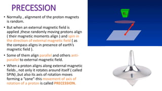PRECESSION
• Normally , alignment of the proton magnets
is random.
• But when an external magnetic field is
applied ,these randomly moving protons align
( their magnetic moments align ) and spin in
the direction of external magnetic field ( as
the compass aligns in presence of earth’s
magnetic field ).
• Some of them align parallel and others anti-
parallel to external magnetic field.
• When a proton aligns along external magnetic
fields , not only it rotates around itself ( called
SPIN) ,but also its axis of rotation moves
forming a “cone”-this movement of axis of
rotation of a proton is called PRECESSION.
 