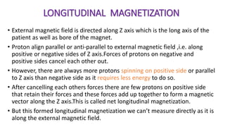 LONGITUDINAL MAGNETIZATION
• External magnetic field is directed along Z axis which is the long axis of the
patient as well as bore of the magnet.
• Proton align parallel or anti-parallel to external magnetic field ,i.e. along
positive or negative sides of Z axis.Forces of protons on negative and
positive sides cancel each other out.
• However, there are always more protons spinning on positive side or parallel
to Z axis than negative side as it requires less energy to do so.
• After cancelling each others forces there are few protons on positive side
that retain their forces and these forces add up together to form a magnetic
vector along the Z axis.This is called net longitudinal magnetization.
• But this formed longitudinal magnetization we can’t measure directly as it is
along the external magnetic field.
 