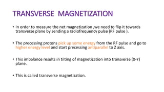 TRANSVERSE MAGNETIZATION
• In order to measure the net magnetization ,we need to flip it towards
transverse plane by sending a radiofrequency pulse (RF pulse ).
• The precessing protons pick up some energy from the RF pulse and go to
higher energy level and start precessing antiparallel to Z axis.
• This imbalance results in tilting of magnetization into transverse (X-Y)
plane.
• This is called transverse magnetization.
 