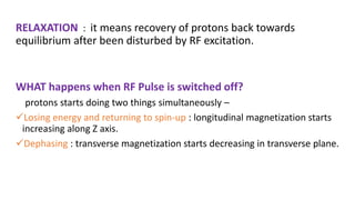 RELAXATION : it means recovery of protons back towards
equilibrium after been disturbed by RF excitation.
WHAT happens when RF Pulse is switched off?
protons starts doing two things simultaneously –
Losing energy and returning to spin-up : longitudinal magnetization starts
increasing along Z axis.
Dephasing : transverse magnetization starts decreasing in transverse plane.
 