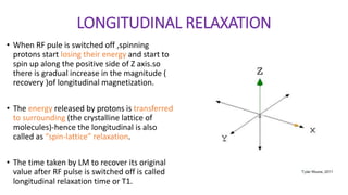 LONGITUDINAL RELAXATION
• When RF pule is switched off ,spinning
protons start losing their energy and start to
spin up along the positive side of Z axis.so
there is gradual increase in the magnitude (
recovery )of longitudinal magnetization.
• The energy released by protons is transferred
to surrounding (the crystalline lattice of
molecules)-hence the longitudinal is also
called as “spin-lattice” relaxation.
• The time taken by LM to recover its original
value after RF pulse is switched off is called
longitudinal relaxation time or T1.
 