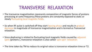TRANSVERSE RELAXATION
• The transverse magnetization represents composition of magnetic forces of protons
precessing at same frequency.These protons are constantly exposed to static or
slowly fluctuating local magnetic fields.
• So when RF pulse is switched off they start loosing phase and results in gradual
decrease in magnitude of transverse magnetization and is termed as Transversal
relaxation.
• Since dephasing is related to fluctuating local magnetic fields caused by adjacent
spins (protons ), transverse relaxation is also called ‘spin-spin’ relaxation.
• The time taken by TM to reduce its original value is transverse relaxation time or T2.
 