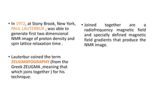 • In 1972, at Stony Brook, New York,
PAUL LAUTERBUR , was able to
generate first two dimensional
NMR image of proton density and
spin lattice relaxation time .
• Lauterbur coined the term
ZEUGMATOGRAPHY (from the
Greek ZEUGMA ,meaning that
which joins together ) for his
technique.
• Joined together are a
radiofrequency magnetic field
and specially defined magnetic
field gradients that produce the
NMR image.
 