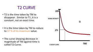 T2 CURVE
• T2 is the time taken by TM to
disappear . Similar to T1 ,it is a
constant ,not an exact time.
• It is the time taken by TM to reduce
to 37 % of its maximum value.
• The curve showing decrease in
magnitude of TM against time is
called T2 Curve.
 