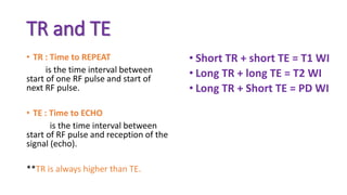 TR and TE
• TR : Time to REPEAT
is the time interval between
start of one RF pulse and start of
next RF pulse.
• TE : Time to ECHO
is the time interval between
start of RF pulse and reception of the
signal (echo).
**TR is always higher than TE.
• Short TR + short TE = T1 WI
• Long TR + long TE = T2 WI
• Long TR + Short TE = PD WI
 