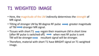 T1 WEIGHTED IMAGE
• Here, the magnitude of the LM indirectly determines the strength of
MR signal.
• Tilting of stronger LM by 90 degree RF pulse greater magnitude
of TM stronger MR signal.
• Tissues with short T1 regain their maximum LM in short time
(after RF pulse is switched off) when next RF pulse is sent
TM will be stronger resultant signal will be stronger.
• Therefore, material with short T1 have BRIGHT signal on T1 weighted
image.
 