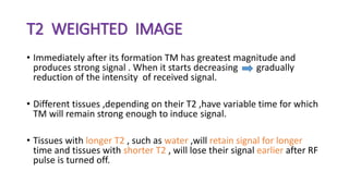 T2 WEIGHTED IMAGE
• Immediately after its formation TM has greatest magnitude and
produces strong signal . When it starts decreasing gradually
reduction of the intensity of received signal.
• Different tissues ,depending on their T2 ,have variable time for which
TM will remain strong enough to induce signal.
• Tissues with longer T2 , such as water ,will retain signal for longer
time and tissues with shorter T2 , will lose their signal earlier after RF
pulse is turned off.
 
