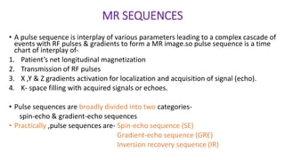 MR SEQUENCES
• A pulse sequence is interplay of various parameters leading to a complex cascade of
events with RF pulses & gradients to form a MR image.so pulse sequence is a time
chart of interplay of-
1. Patient’s net longitudinal magnetization
2. Transmission of RF pulses
3. X ,Y & Z gradients activation for localization and acquisition of signal (echo).
4. K- space filling with acquired signals or echoes.
• Pulse sequences are broadly divided into two categories-
spin-echo & gradient-echo sequences
• Practically ,pulse sequences are- Spin-echo sequence (SE)
Gradient-echo sequence (GRE)
Inversion recovery sequence (IR)
 