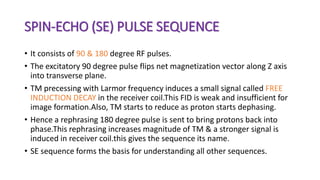 SPIN-ECHO (SE) PULSE SEQUENCE
• It consists of 90 & 180 degree RF pulses.
• The excitatory 90 degree pulse flips net magnetization vector along Z axis
into transverse plane.
• TM precessing with Larmor frequency induces a small signal called FREE
INDUCTION DECAY in the receiver coil.This FID is weak and insufficient for
image formation.Also, TM starts to reduce as proton starts dephasing.
• Hence a rephrasing 180 degree pulse is sent to bring protons back into
phase.This rephrasing increases magnitude of TM & a stronger signal is
induced in receiver coil.this gives the sequence its name.
• SE sequence forms the basis for understanding all other sequences.
 
