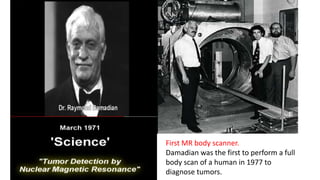 First MR body scanner.
Damadian was the first to perform a full
body scan of a human in 1977 to
diagnose tumors.
 