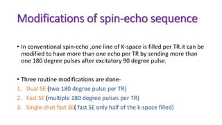 Modifications of spin-echo sequence
• In conventional spin-echo ,one line of K-space is filled per TR.it can be
modified to have more than one echo per TR by sending more than
one 180 degree pulses after excitatory 90 degree pulse.
• Three routine modifications are done-
1. Dual SE (two 180 degree pulse per TR)
2. Fast SE (multiple 180 degree pulses per TR)
3. Single-shot fast SE( fast SE only half of the k-space filled)
 