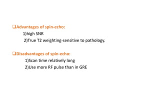 Advantages of spin-echo:
1)high SNR
2)True T2 weighting-sensitive to pathology.
Disadvantages of spin-echo:
1)Scan time relatively long
2)Use more RF pulse than in GRE
 