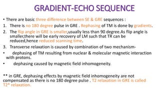 GRADIENT-ECHO SEQUENCE
• There are basic three difference between SE & GRE sequences :
1. There is no 180 degree pulse in GRE . Rephasing of TM is done by gradients.
2. The flip angle in GRE is smaller,usually less than 90 degree.As flip angle is
smaller,there will be early recovery of LM such that TR can be
reduced,hence reduced scanning time.
3. Transverse relaxation is caused by combination of two mechanism-
• dephasing of TM resulting from nuclear & molecular magnetic interaction
with protons.
• dephasing caused by magnetic field inhomogeneity.
** in GRE, dephasing effects by magnetic field inhomogeneity are not
compensated as there is no 180 degree pulse . T2 relaxation in GRE is called
T2* relaxation.
 
