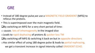 GRE
• Instead of 180 degree pulse,we use a MAGNETIC FIELD GRADIENT (MFG) to
refocus the protons.
• This is superimposed over the main magnetic field.
By switching on MFG for a very short period of time:
o causes lots of inhomogeneity in the imaged slice
oLeads to rapid dephasing of protons & quicker loss TM
By switching off MFG & switching it back on but in opposite direction:
oHas similar effect of using 180 degree pulse & leads to partial rephrasing.
we get a transient increase in signal intensity called GRADIENT ECHO.
 