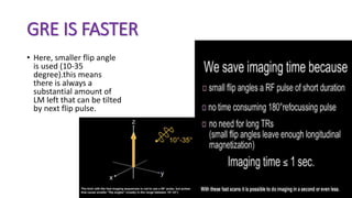 GRE IS FASTER
• Here, smaller flip angle
is used (10-35
degree).this means
there is always a
substantial amount of
LM left that can be tilted
by next flip pulse.
 