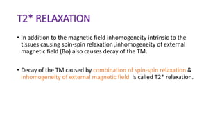 T2* RELAXATION
• In addition to the magnetic field inhomogeneity intrinsic to the
tissues causing spin-spin relaxation ,inhomogeneity of external
magnetic field (Bo) also causes decay of the TM.
• Decay of the TM caused by combination of spin-spin relaxation &
inhomogeneity of external magnetic field is called T2* relaxation.
 