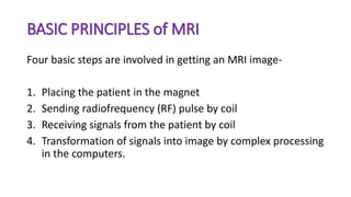 BASIC PRINCIPLES of MRI
Four basic steps are involved in getting an MRI image-
1. Placing the patient in the magnet
2. Sending radiofrequency (RF) pulse by coil
3. Receiving signals from the patient by coil
4. Transformation of signals into image by complex processing
in the computers.
 