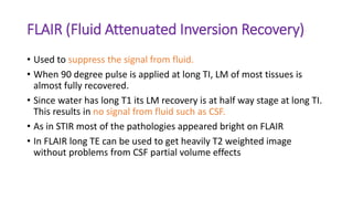 FLAIR (Fluid Attenuated Inversion Recovery)
• Used to suppress the signal from fluid.
• When 90 degree pulse is applied at long TI, LM of most tissues is
almost fully recovered.
• Since water has long T1 its LM recovery is at half way stage at long TI.
This results in no signal from fluid such as CSF.
• As in STIR most of the pathologies appeared bright on FLAIR
• In FLAIR long TE can be used to get heavily T2 weighted image
without problems from CSF partial volume effects
 