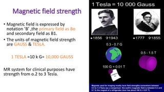 Magnetic field strength
• Magnetic field is expressed by
notation ’B’ ,the primary field as Bo
and secondary field as B1.
• The units of magnetic field strength
are GAUSS & TESLA.
1 TESLA =10 k G= 10,000 GAUSS
MR system for clinical purposes have
strength from o.2 to 3 Tesla.
 