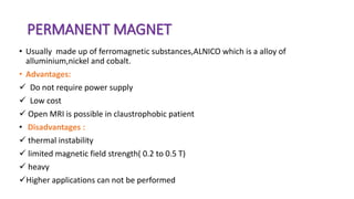 PERMANENT MAGNET
• Usually made up of ferromagnetic substances,ALNICO which is a alloy of
alluminium,nickel and cobalt.
• Advantages:
 Do not require power supply
 Low cost
 Open MRI is possible in claustrophobic patient
• Disadvantages :
 thermal instability
 limited magnetic field strength( 0.2 to 0.5 T)
 heavy
Higher applications can not be performed
 