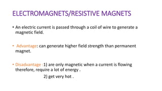 ELECTROMAGNETS/RESISTIVE MAGNETS
• An electric current is passed through a coil of wire to generate a
magnetic field.
• Advantage: can generate higher field strength than permanent
magnet.
• Disadvantage :1) are only magnetic when a current is flowing
therefore, require a lot of energy .
2) get very hot .
 